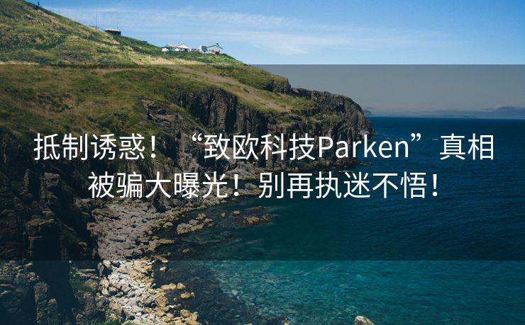 抵制诱惑！“致欧科技Parken”真相被骗大曝光！别再执迷不悟！