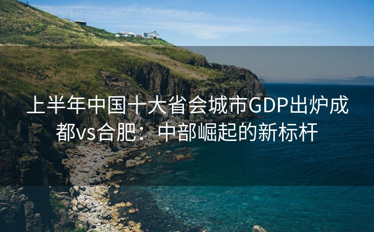 上半年中国十大省会城市GDP出炉成都vs合肥：中部崛起的新标杆