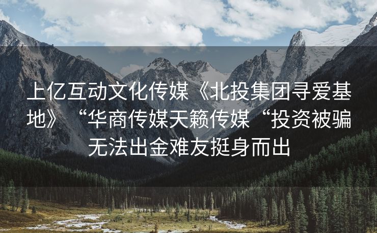 上亿互动文化传媒《北投集团寻爱基地》“华商传媒天籁传媒“投资被骗无法出金难友挺身而出