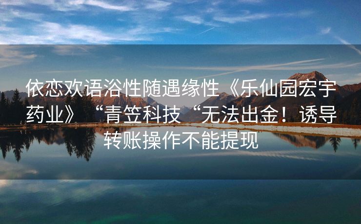 依恋欢语浴性随遇缘性《乐仙园宏宇药业》“青笠科技“无法出金！诱导转账操作不能提现