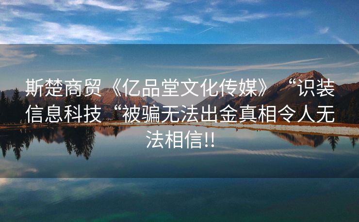 斯楚商贸《亿品堂文化传媒》“识装信息科技“被骗无法出金真相令人无法相信!!