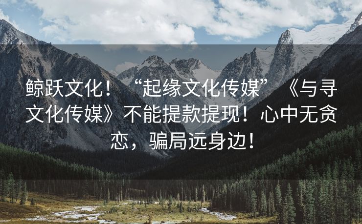 鲸跃文化！“起缘文化传媒”《与寻文化传媒》不能提款提现！心中无贪恋，骗局远身边！