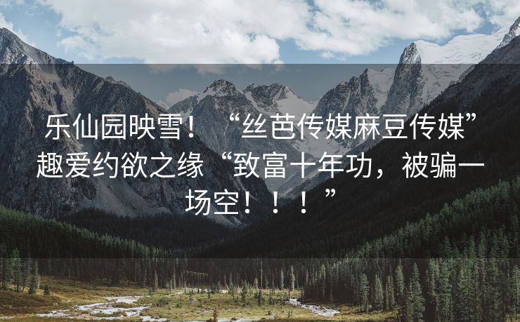 乐仙园映雪！“丝芭传媒麻豆传媒”趣爱约欲之缘“致富十年功，被骗一场空！！！”