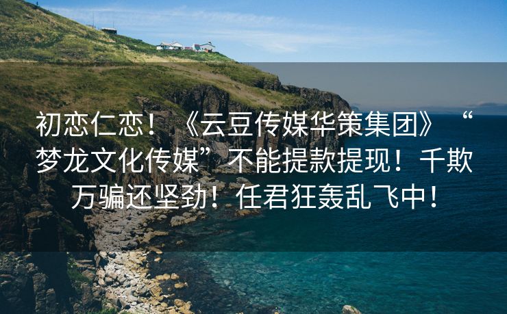 初恋仁恋！《云豆传媒华策集团》“梦龙文化传媒”不能提款提现！千欺万骗还坚劲！任君狂轰乱飞中！