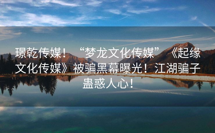 璟乾传媒！“梦龙文化传媒”《起缘文化传媒》被骗黑幕曝光！江湖骗子蛊惑人心！