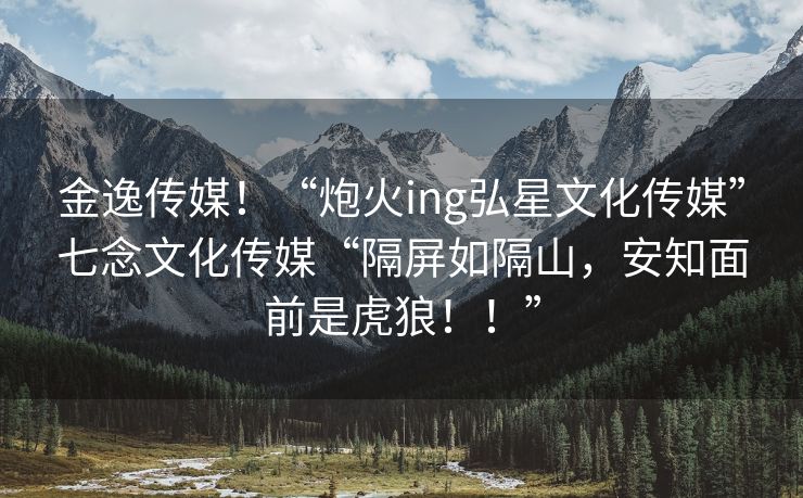 金逸传媒！“炮火ing弘星文化传媒”七念文化传媒“隔屏如隔山，安知面前是虎狼！！”