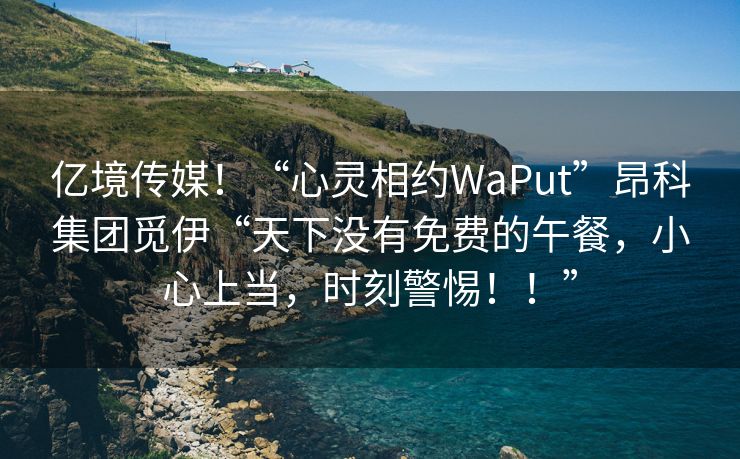 亿境传媒！“心灵相约WaPut”昂科集团觅伊“天下没有免费的午餐，小心上当，时刻警惕！！”