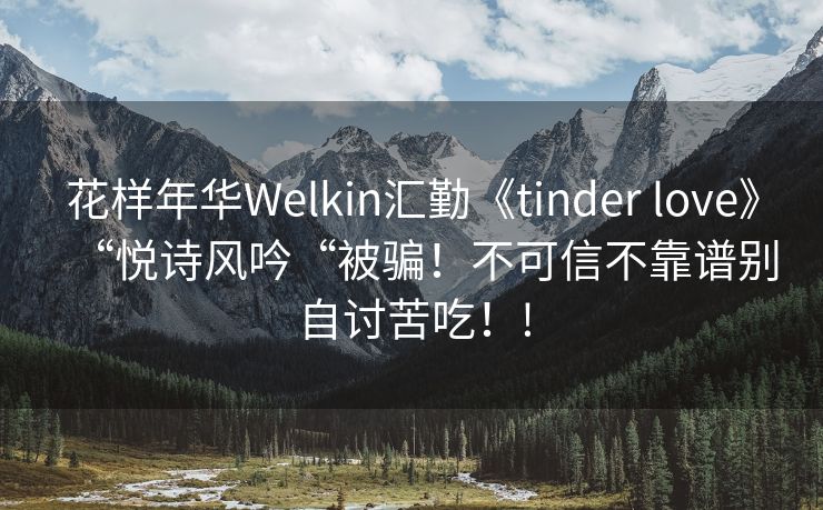 花样年华Welkin汇勤《tinder love》“悦诗风吟“被骗！不可信不靠谱别自讨苦吃！!