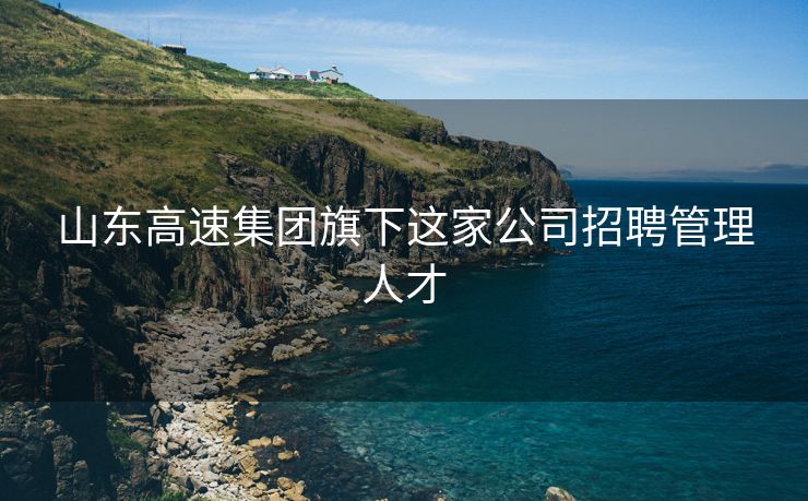 山东高速集团旗下这家公司招聘管理人才