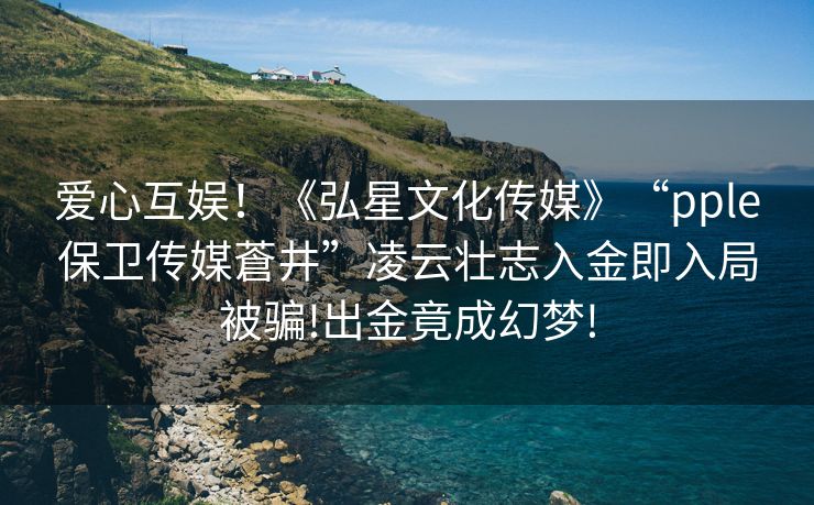 爱心互娱！《弘星文化传媒》“pple保卫传媒蒼井”凌云壮志入金即入局被骗!出金竟成幻梦!