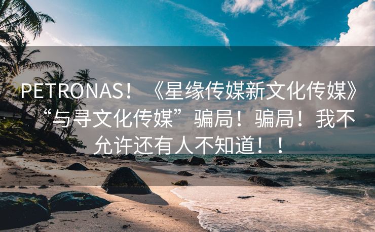 PETRONAS！《星缘传媒新文化传媒》“与寻文化传媒”骗局！骗局！我不允许还有人不知道！！
