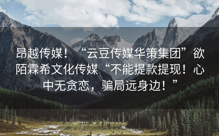 昂越传媒！“云豆传媒华策集团”欲陌霖希文化传媒“不能提款提现！心中无贪恋，骗局远身边！”