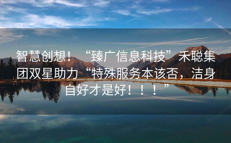 智慧创想！“臻广信息科技”禾聪集团双星助力“特殊服务本该否，洁身自好才是好！！！”