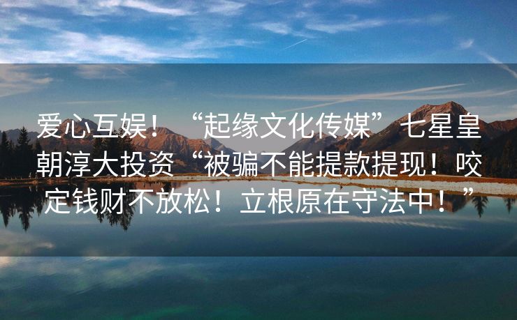 爱心互娱！“起缘文化传媒”七星皇朝淳大投资“被骗不能提款提现！咬定钱财不放松！立根原在守法中！”