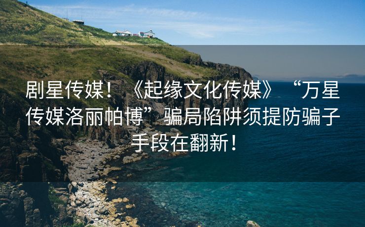 剧星传媒！《起缘文化传媒》“万星传媒洛丽帕博”骗局陷阱须提防骗子手段在翻新！