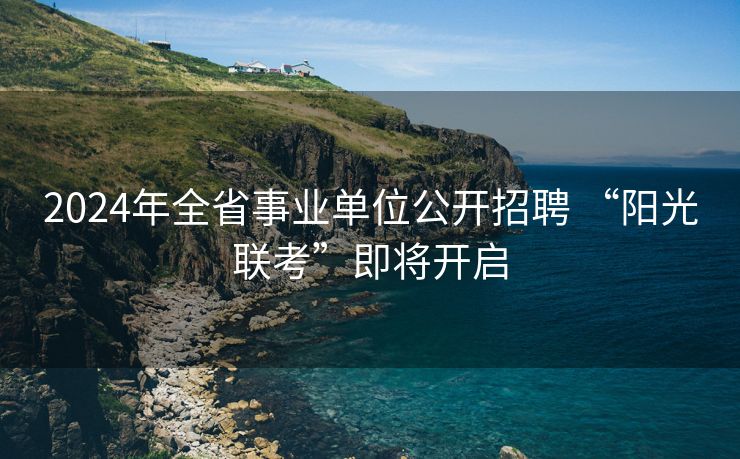 2024年全省事业单位公开招聘 “阳光联考”即将开启