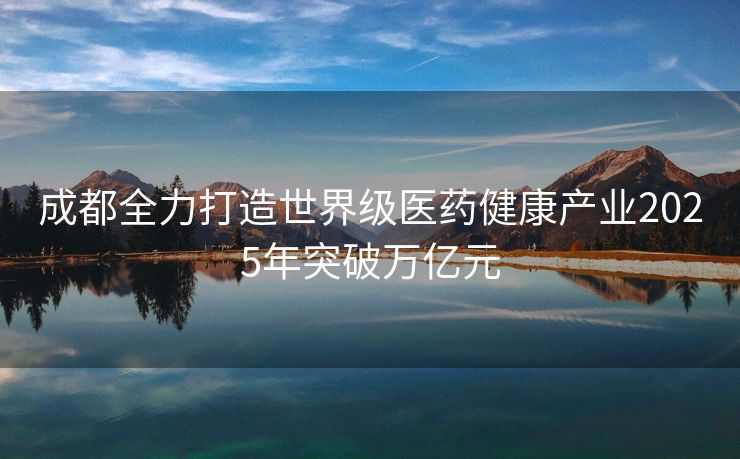 成都全力打造世界级医药健康产业2025年突破万亿元