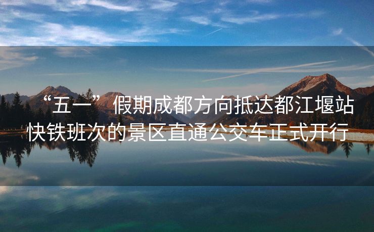 “五一”假期成都方向抵达都江堰站快铁班次的景区直通公交车正式开行