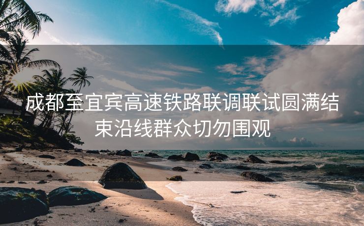 成都至宜宾高速铁路联调联试圆满结束沿线群众切勿围观