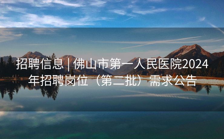 招聘信息 | 佛山市第一人民医院2024年招聘岗位（第二批）需求公告