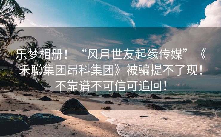 乐梦相册！“风月世友起缘传媒”《禾聪集团昂科集团》被骗提不了现！不靠谱不可信可追回！