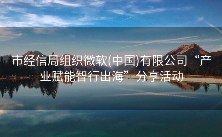 市经信局组织微软(中国)有限公司“产业赋能智行出海”分享活动
