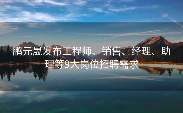 鹏元晟发布工程师、销售、经理、助理等9大岗位招聘需求