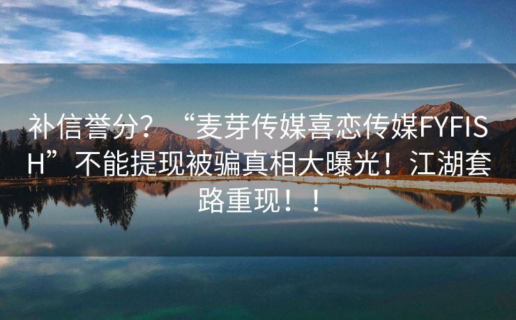 补信誉分？“麦芽传媒喜恋传媒FYFISH”不能提现被骗真相大曝光！江湖套路重现！！