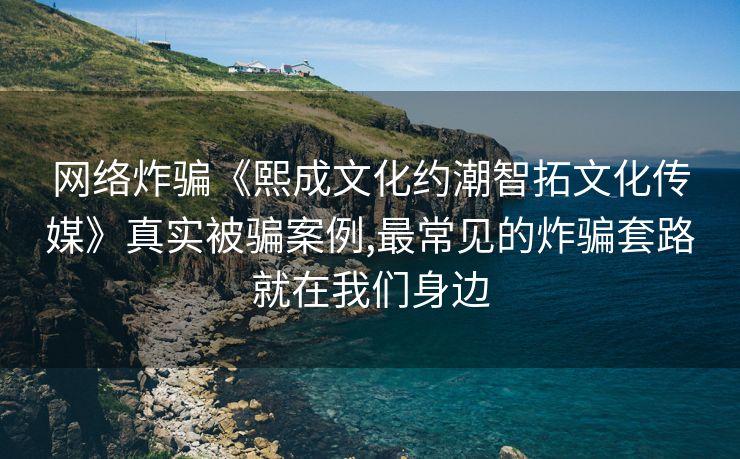 网络炸骗《熙成文化约潮智拓文化传媒》真实被骗案例,最常见的炸骗套路就在我们身边