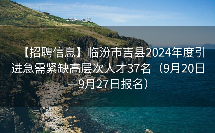 【招聘信息】临汾市吉县2024年度引进急需紧缺高层次人才37名（9月20日—9月27日报名）