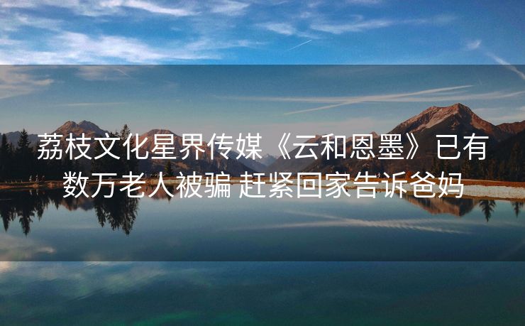 荔枝文化星界传媒《云和恩墨》已有数万老人被骗 赶紧回家告诉爸妈