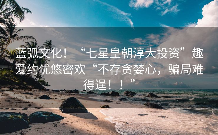 蓝弧文化！“七星皇朝淳大投资”趣爱约优悠密欢“不存贪婪心，骗局难得逞！！”