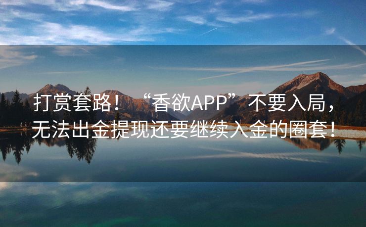 打赏套路！“香欲APP”不要入局，无法出金提现还要继续入金的圈套！