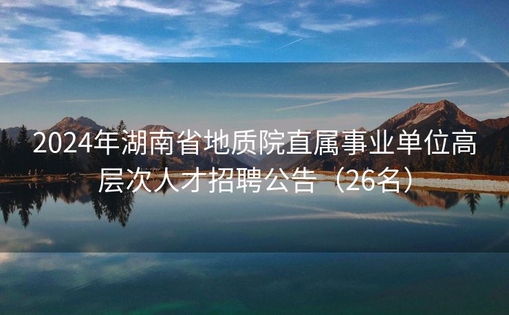 2024年湖南省地质院直属事业单位高层次人才招聘公告（26名）
