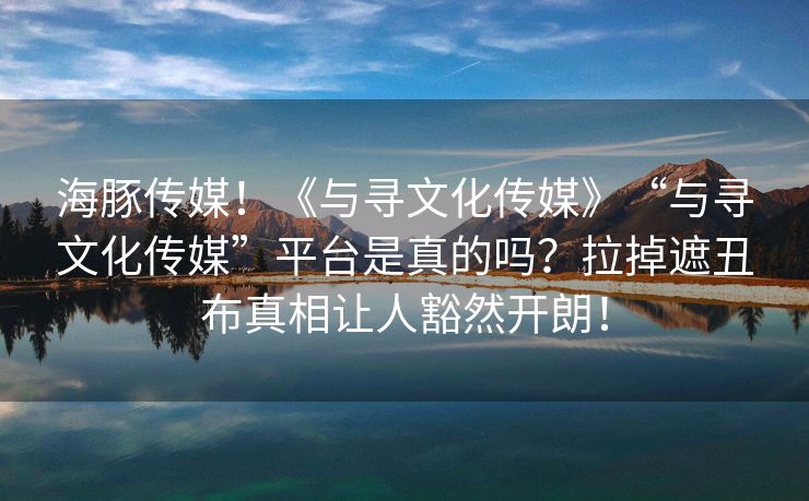 海豚传媒！《与寻文化传媒》“与寻文化传媒”平台是真的吗？拉掉遮丑布真相让人豁然开朗！