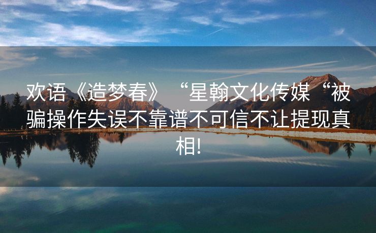 欢语《造梦春》“星翰文化传媒“被骗操作失误不靠谱不可信不让提现真相!