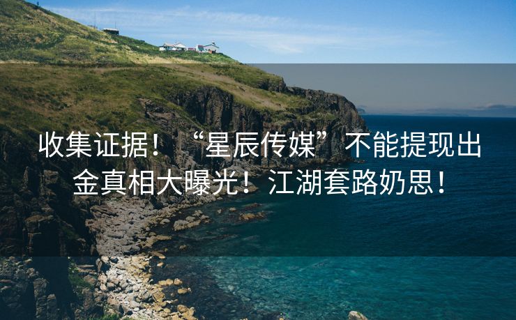 收集证据！“星辰传媒”不能提现出金真相大曝光！江湖套路奶思！