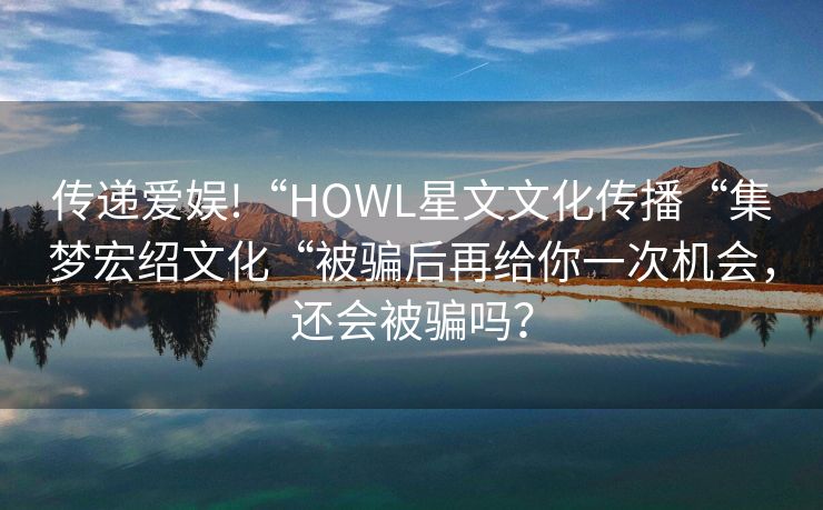 传递爱娱!“HOWL星文文化传播“集梦宏绍文化“被骗后再给你一次机会，还会被骗吗？