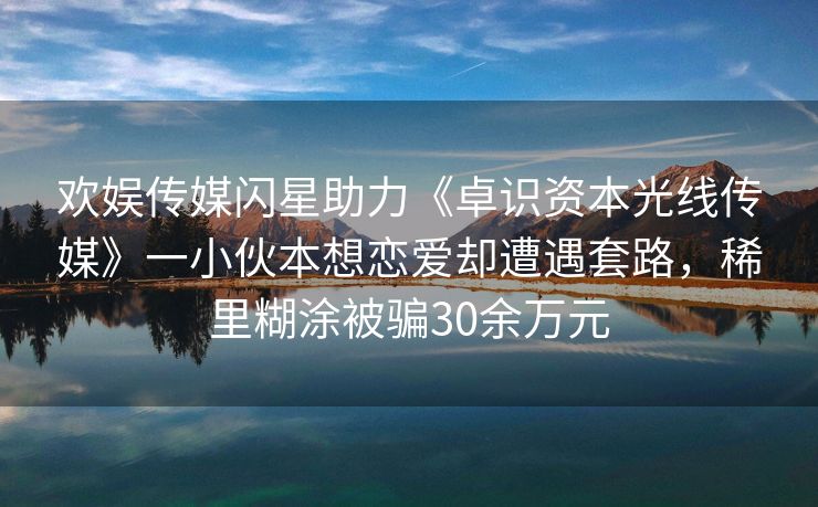 欢娱传媒闪星助力《卓识资本光线传媒》一小伙本想恋爱却遭遇套路，稀里糊涂被骗30余万元