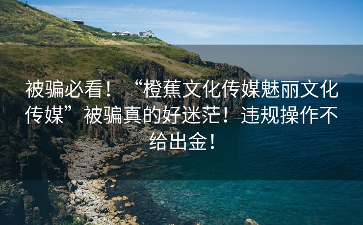 被骗必看！“橙蕉文化传媒魅丽文化传媒”被骗真的好迷茫！违规操作不给出金！