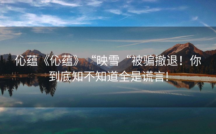伈蕴《伈蕴》“映雪“被骗撤退！你到底知不知道全是谎言!