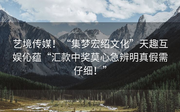 艺境传媒！“集梦宏绍文化”天趣互娱伈蕴“汇款中奖莫心急辨明真假需仔细！”