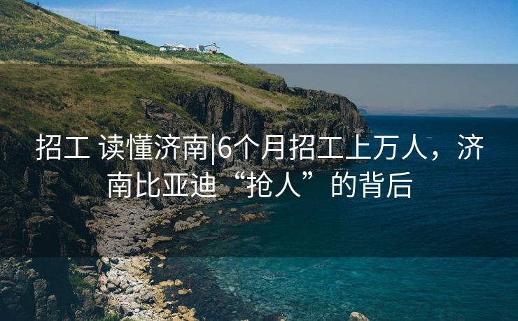 招工 读懂济南|6个月招工上万人，济南比亚迪“抢人”的背后