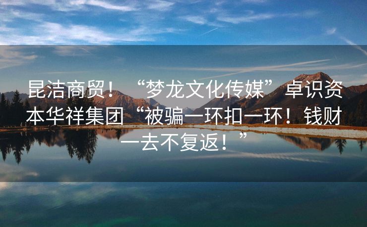 昆洁商贸！“梦龙文化传媒”卓识资本华祥集团“被骗一环扣一环！钱财一去不复返！”