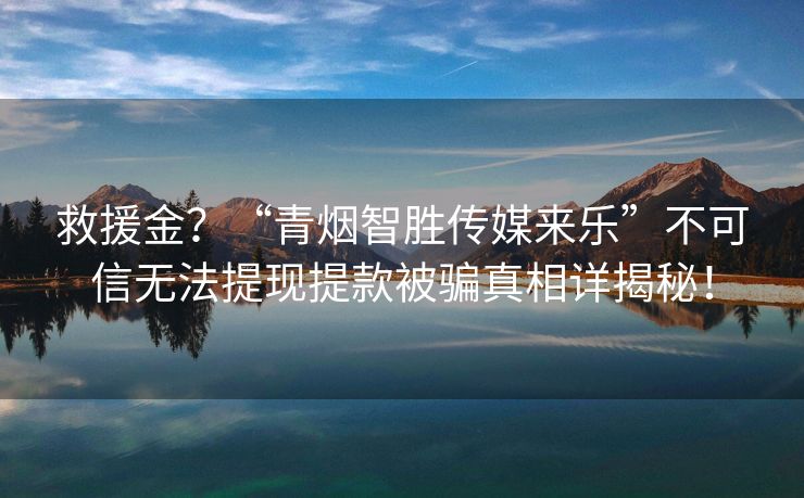 救援金？“青烟智胜传媒来乐”不可信无法提现提款被骗真相详揭秘！