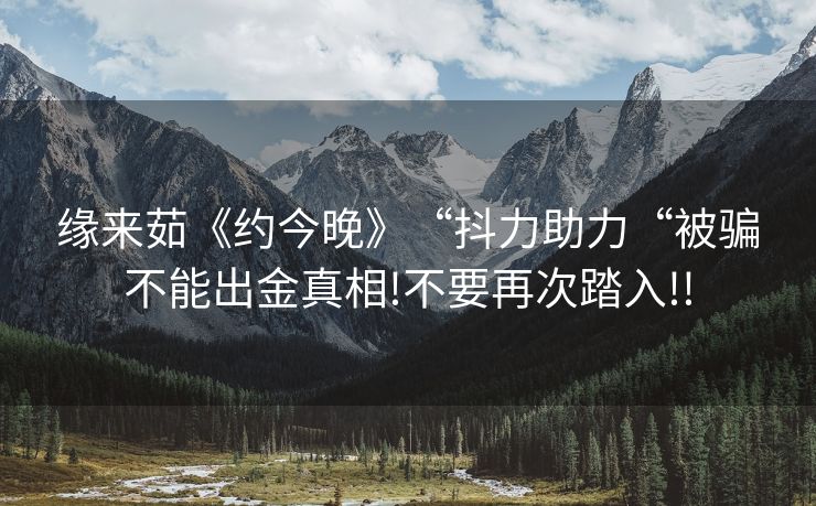 缘来茹《约今晚》“抖力助力“被骗不能出金真相!不要再次踏入!!