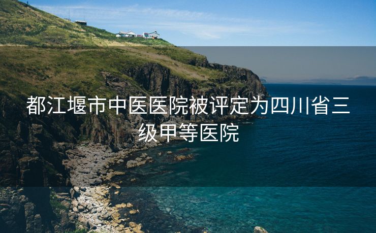 都江堰市中医医院被评定为四川省三级甲等医院