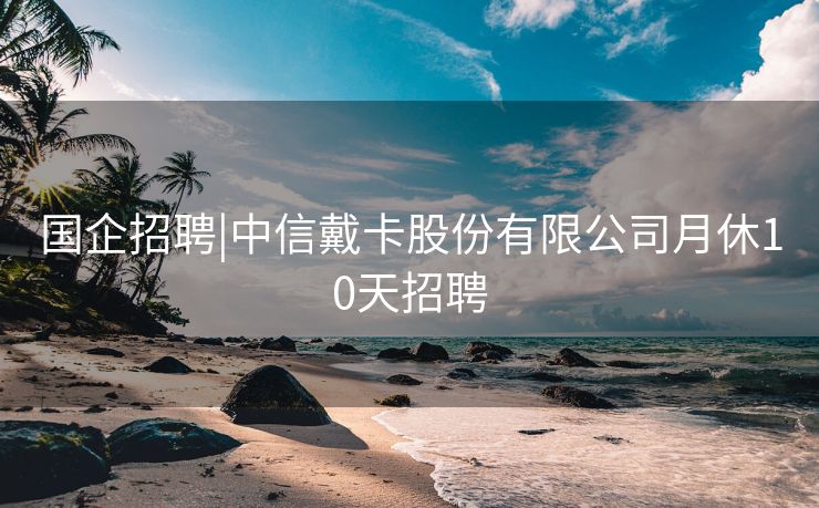 国企招聘|中信戴卡股份有限公司月休10天招聘
