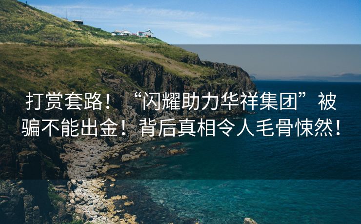 打赏套路！“闪耀助力华祥集团”被骗不能出金！背后真相令人毛骨悚然！