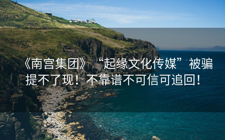 《南宫集团》“起缘文化传媒”被骗提不了现！不靠谱不可信可追回！